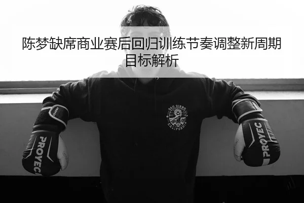 陈梦缺席商业赛后回归训练节奏调整新周期目标解析