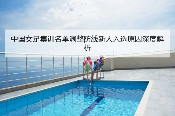 中国女足集训名单调整防线新人入选原因深度解析