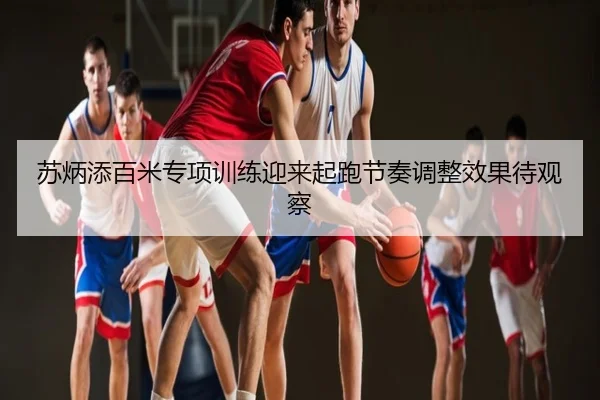 苏炳添百米专项训练迎来起跑节奏调整效果待观察