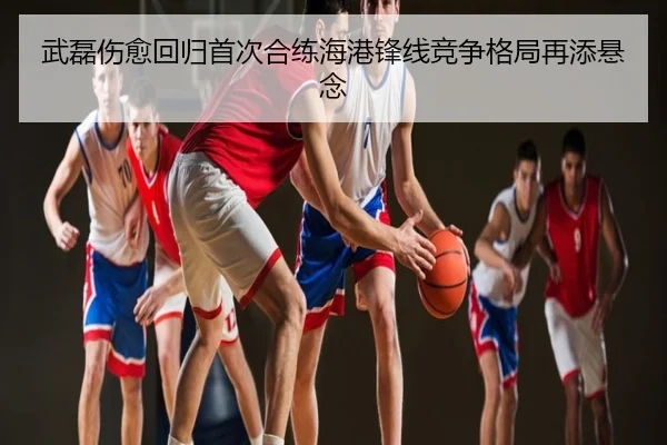 武磊伤愈回归首次合练海港锋线竞争格局再添悬念