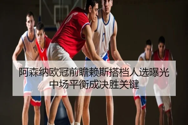 阿森纳欧冠前瞻赖斯搭档人选曝光 中场平衡成决胜关键