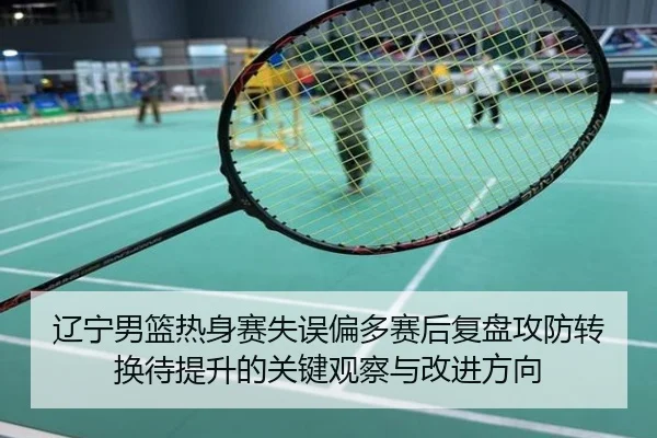 辽宁男篮热身赛失误偏多赛后复盘攻防转换待提升的关键观察与改进方向