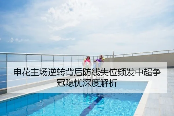 申花主场逆转背后防线失位频发中超争冠隐忧深度解析