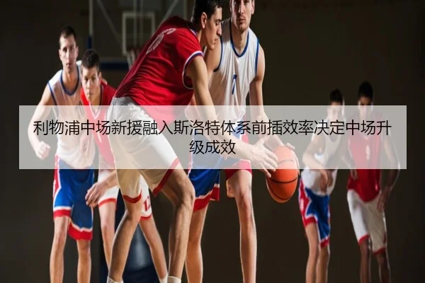 利物浦中场新援融入斯洛特体系前插效率决定中场升级成效