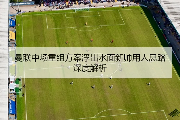 曼联中场重组方案浮出水面新帅用人思路深度解析