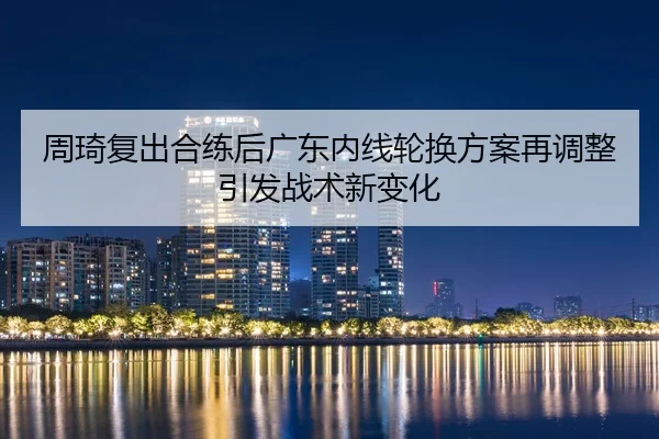 周琦复出合练后广东内线轮换方案再调整引发战术新变化