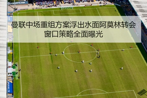 曼联中场重组方案浮出水面阿莫林转会窗口策略全面曝光