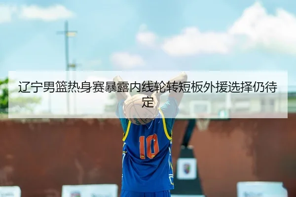 辽宁男篮热身赛暴露内线轮转短板外援选择仍待定