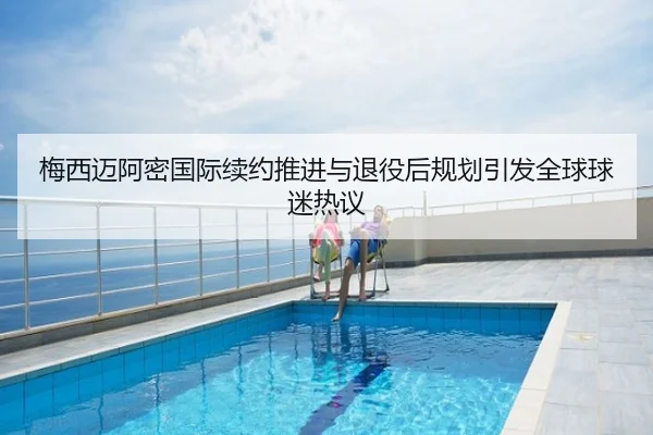 梅西迈阿密国际续约推进与退役后规划引发全球球迷热议